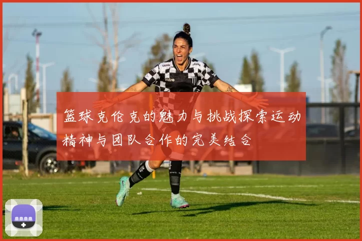 篮球克伦克的魅力与挑战探索运动精神与团队合作的完美结合