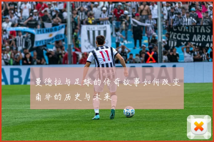 曼德拉与足球的传奇故事如何改变南非的历史与未来