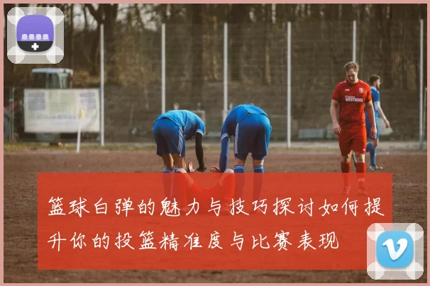 篮球白弹的魅力与技巧探讨如何提升你的投篮精准度与比赛表现